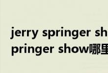 jerry springer show百度百科（the jerry springer show哪里可以看）