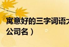 寓意好的三字词语大全（寓意好的词语可用作公司名）