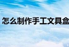 怎么制作手工文具盒（怎样制作手工文具盒）