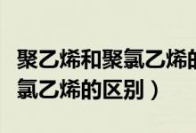 聚乙烯和聚氯乙烯的区别是什么（聚乙烯和聚氯乙烯的区别）
