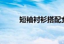 短袖衬衫搭配女（短袖衬衫搭配）