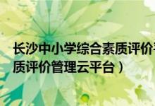 长沙中小学综合素质评价平台登录（长沙市中小学生综合素质评价管理云平台）
