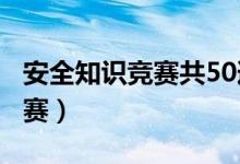 安全知识竞赛共50道题（ciwong安全知识竞赛）