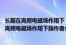 长期在高频电磁场作用下 操作者会有什么不良反应（长期在高频电磁场作用下操作者会有什么不良反应）