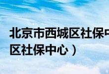 北京市西城区社保中心咨询电话（北京市西城区社保中心）