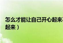 怎么才能让自己开心起来不去想事情（怎么才能让自己开心起来）