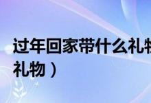 过年回家带什么礼物给家人（过年回家带什么礼物）