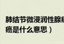 肺结节微浸润性腺癌是什么意思（微浸润性腺癌是什么意思）