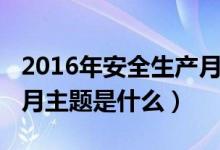 2016年安全生产月的主题（2017年安全生产月主题是什么）
