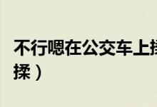 不行嗯在公交车上揉视频（不行嗯在公交车上揉）