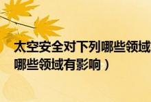 太空安全对下列哪些领域有影响? A 科技（太空安全对下列哪些领域有影响）