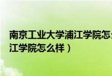 南京工业大学浦江学院怎么样和三江学院（南京工业大学浦江学院怎么样）
