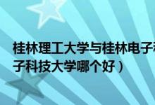 桂林理工大学与桂林电子科技大学（桂林理工大学和桂林电子科技大学哪个好）