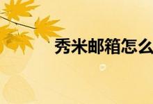 秀米邮箱怎么注册（秀米邮箱）