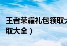 王者荣耀礼包领取大全福利（王者荣耀礼包领取大全）