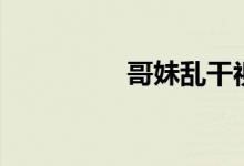哥妹乱干视频（哥妹乱）