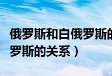俄罗斯和白俄罗斯的关系现状（俄罗斯和白俄罗斯的关系）