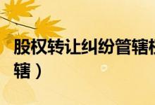股权转让纠纷管辖权的确定（股权转让纠纷管辖）