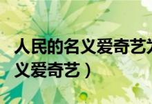 人民的名义爱奇艺为什么不能看了（人民的名义爱奇艺）