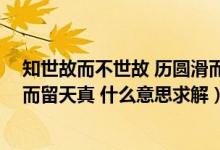 知世故而不世故 历圆滑而弥天真（知世故而不世故 历圆滑而留天真 什么意思求解）
