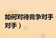 如何对待竞争对手(如何深入的了解企业竞争对手)