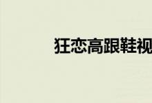 狂恋高跟鞋视频(狂恋高跟鞋)