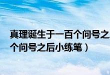 真理诞生于一百个问号之后小练笔600字（真理诞生于一百个问号之后小练笔）