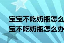 宝宝不吃奶瓶怎么办?10种方法巧应对!（宝宝不吃奶瓶怎么办）