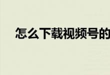 怎么下载视频号的视频（怎么下载视频）
