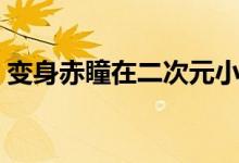 变身赤瞳在二次元小说（变身赤瞳在二次元）