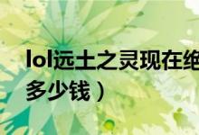 lol远土之灵现在绝版了吗（远土之灵斯卡纳多少钱）