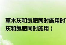 草木灰和氮肥同时施用时可使土壤充分变成酸雨形成（草木灰和氮肥同时施用）