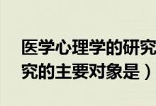 医学心理学的研究对象为 ()（医学心理学研究的主要对象是）