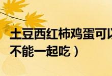 土豆西红柿鸡蛋可以一起吃吗(土豆和鸡蛋能不能一起吃)