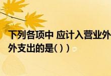 下列各项中 应计入营业外支出的有（下列各项中应计入营业外支出的是( )）