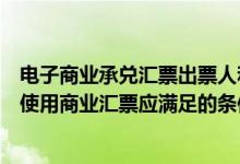 电子商业承兑汇票出票人和承兑人（商业承兑汇票的出票人使用商业汇票应满足的条件包括）