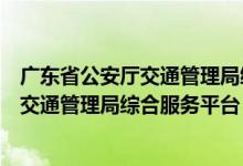 广东省公安厅交通管理局综合服务平台电话（广东省公安厅交通管理局综合服务平台）