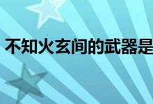 不知火玄间的武器是什么（不知火玄间技能）