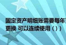 固定资产明细账需要每年更换吗(固定资产明细账不必每年更换 可以连续使用 ( ))