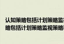 认知策略包括计划策略监视策略和调节策略对是错（认知策略包括计划策略监视策略和调节策略）
