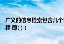 广义的信息检索包含几个环节（广义的信息检索包含两个过程 即( )）