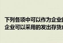 下列各项中可以作为企业的存货进行核算的有（下列各项中 企业可以采用的发出存货成本计价方法有( )）