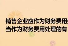 销售企业应作为财务费用处理的是（下列项目中销售企业应当作为财务费用处理的有）