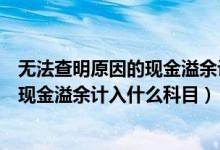 无法查明原因的现金溢余计入什么科目里（无法查明原因的现金溢余计入什么科目）