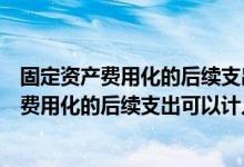 固定资产费用化的后续支出可以计入制造费用吗（固定资产费用化的后续支出可以计入( )）