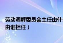 劳动调解委员会主任由什么担任（劳动争议调解委员会主任由谁担任）