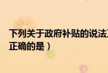 下列关于政府补贴的说法正确（关于政府补助以下表述中不正确的是）