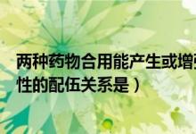 两种药物合用能产生或增强毒性（两药合用能产生或增强毒性的配伍关系是）