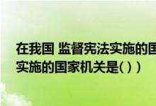 在我国 监督宪法实施的国家机关是哪个（在我国 监督宪法实施的国家机关是( )）