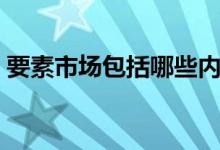要素市场包括哪些内容（要素市场包括哪些）